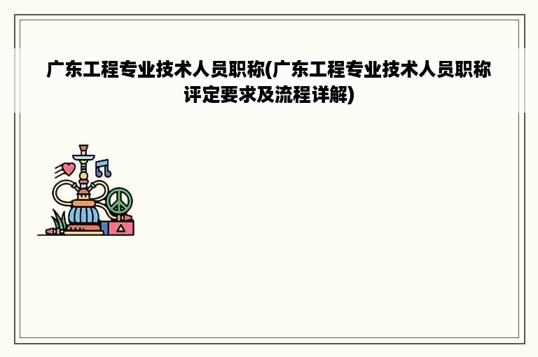 广东工程专业技术人员职称(广东工程专业技术人员职称评定要求及流程详解)