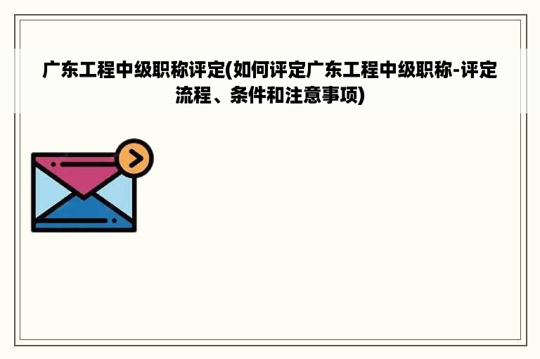 广东工程中级职称评定(如何评定广东工程中级职称-评定流程、条件和注意事项)