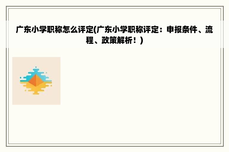 广东小学职称怎么评定(广东小学职称评定：申报条件、流程、政策解析！)