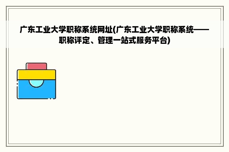 广东工业大学职称系统网址(广东工业大学职称系统——职称评定、管理一站式服务平台)