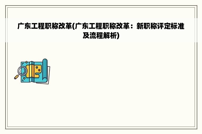 广东工程职称改革(广东工程职称改革：新职称评定标准及流程解析)