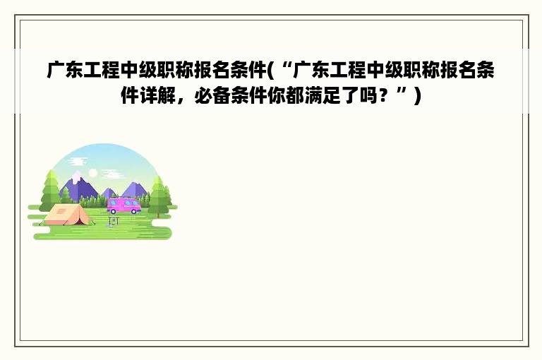 广东工程中级职称报名条件(“广东工程中级职称报名条件详解，必备条件你都满足了吗？”)