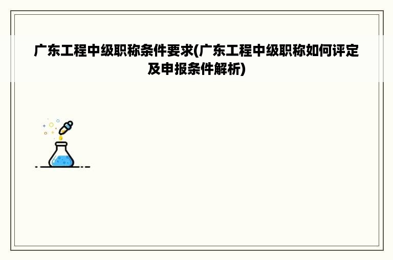 广东工程中级职称条件要求(广东工程中级职称如何评定及申报条件解析)