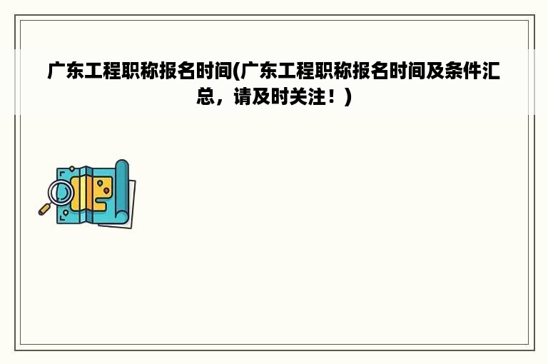 广东工程职称报名时间(广东工程职称报名时间及条件汇总，请及时关注！)