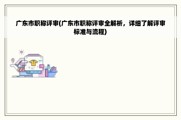 广东市职称评审(广东市职称评审全解析，详细了解评审标准与流程)