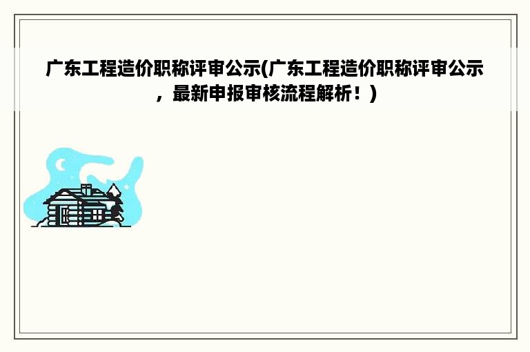 广东工程造价职称评审公示(广东工程造价职称评审公示，最新申报审核流程解析！)