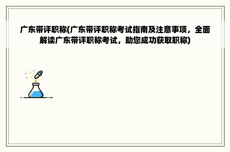 广东带评职称(广东带评职称考试指南及注意事项，全面解读广东带评职称考试，助您成功获取职称)