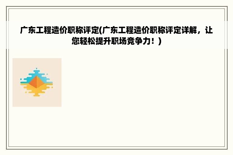 广东工程造价职称评定(广东工程造价职称评定详解，让您轻松提升职场竞争力！)