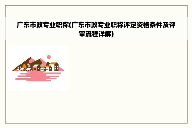 广东市政专业职称(广东市政专业职称评定资格条件及评审流程详解)