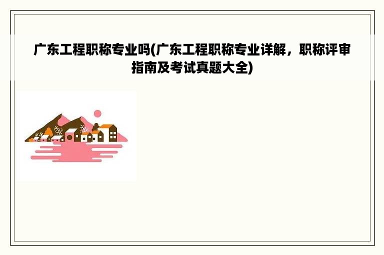 广东工程职称专业吗(广东工程职称专业详解，职称评审指南及考试真题大全)