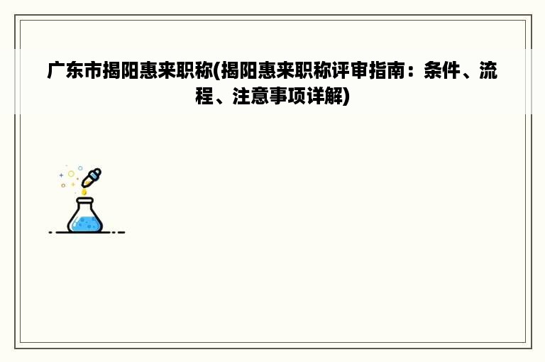 广东市揭阳惠来职称(揭阳惠来职称评审指南：条件、流程、注意事项详解)