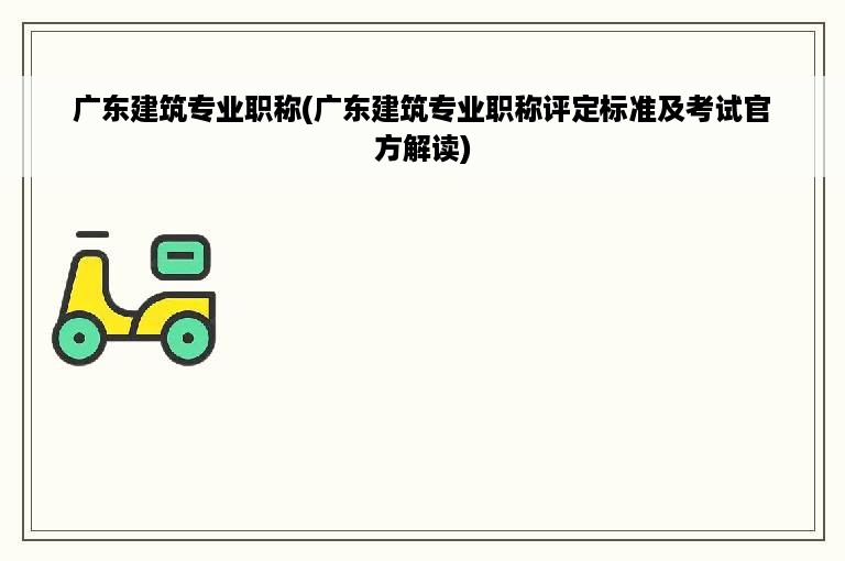 广东建筑专业职称(广东建筑专业职称评定标准及考试官方解读)