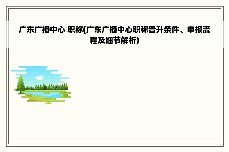 广东广播中心 职称(广东广播中心职称晋升条件、申报流程及细节解析)