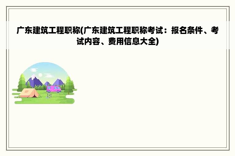 广东建筑工程职称(广东建筑工程职称考试：报名条件、考试内容、费用信息大全)