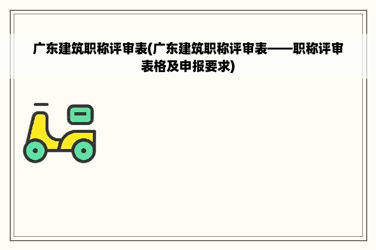 广东建筑职称评审表(广东建筑职称评审表——职称评审表格及申报要求)