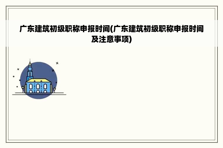 广东建筑初级职称申报时间(广东建筑初级职称申报时间及注意事项)