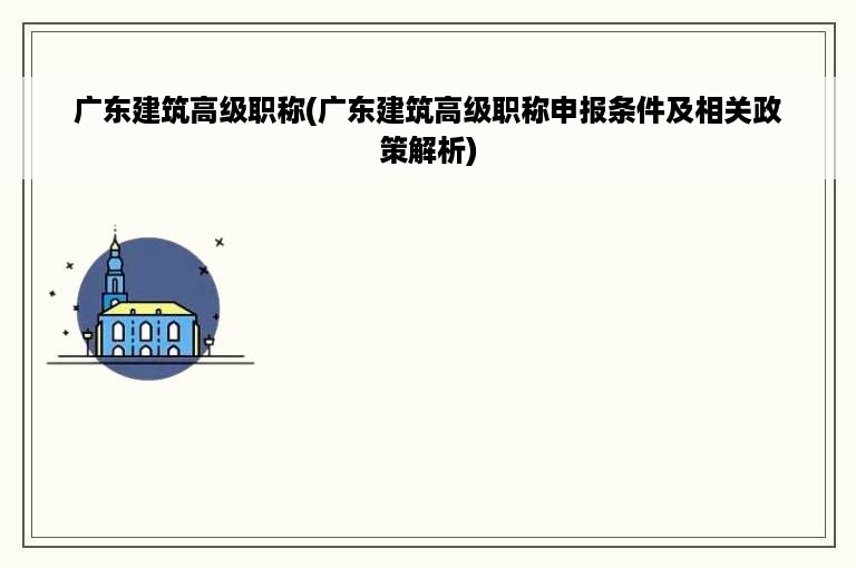 广东建筑高级职称(广东建筑高级职称申报条件及相关政策解析)