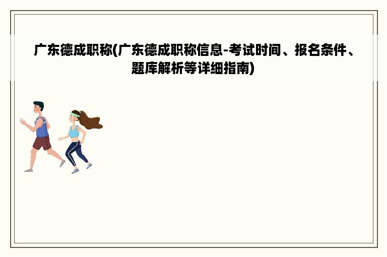 广东德成职称(广东德成职称信息-考试时间、报名条件、题库解析等详细指南)