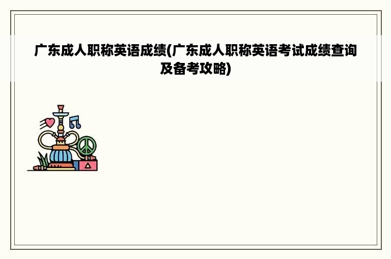 广东成人职称英语成绩(广东成人职称英语考试成绩查询及备考攻略)