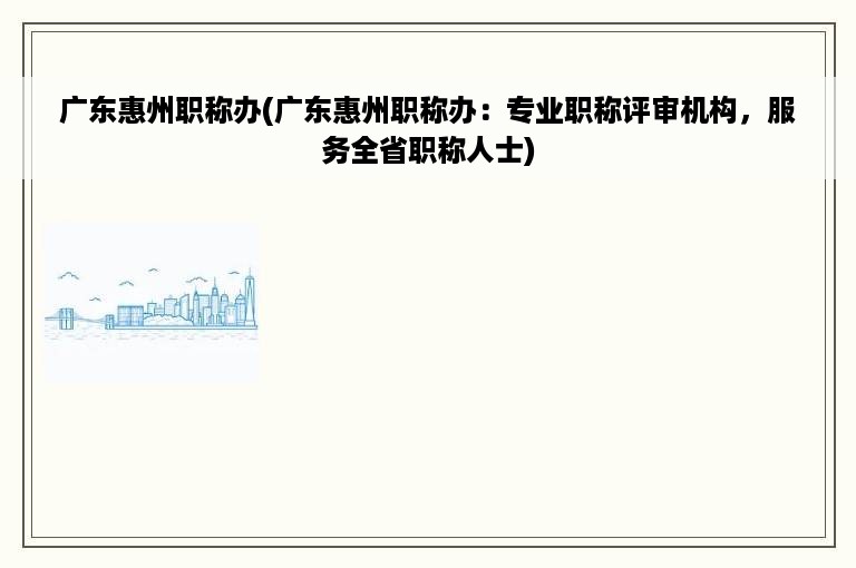 广东惠州职称办(广东惠州职称办：专业职称评审机构，服务全省职称人士)