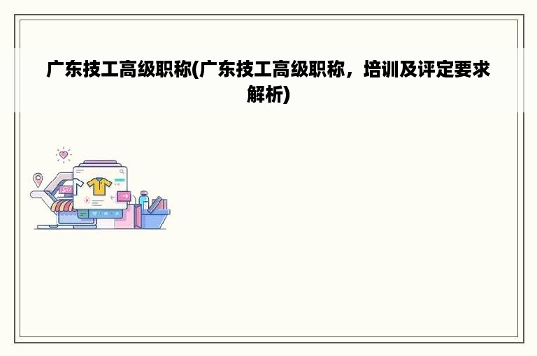 广东技工高级职称(广东技工高级职称，培训及评定要求解析)