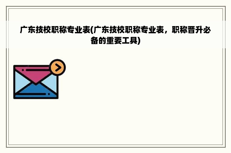 广东技校职称专业表(广东技校职称专业表，职称晋升必备的重要工具)