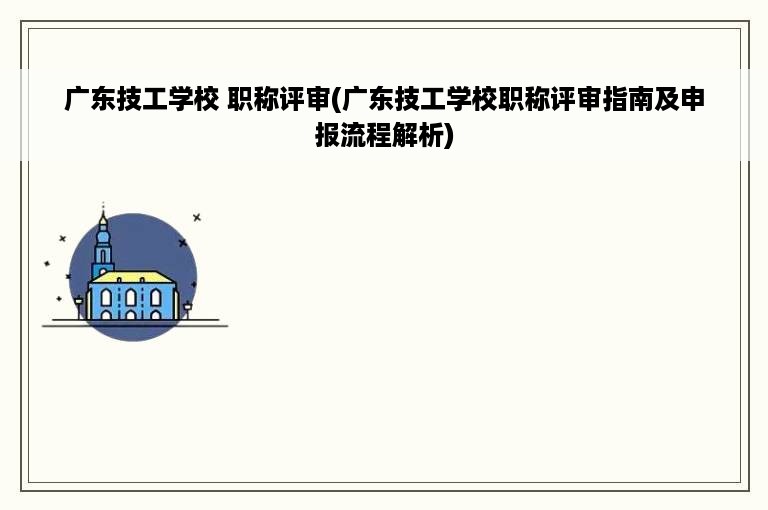 广东技工学校 职称评审(广东技工学校职称评审指南及申报流程解析)