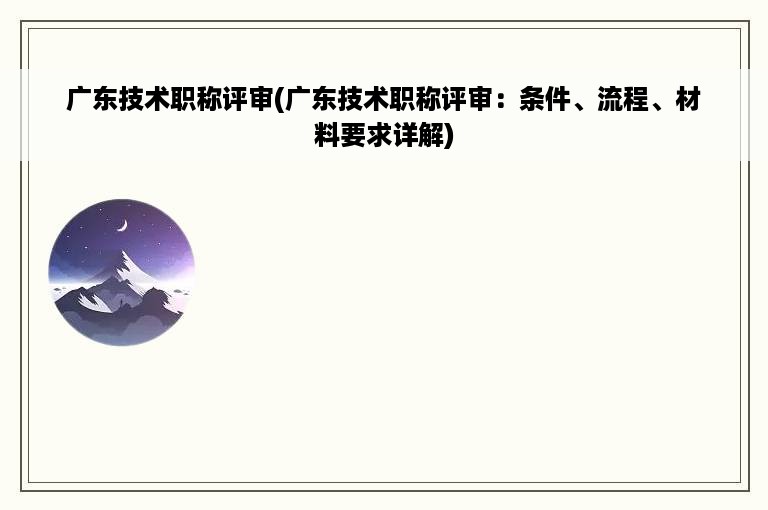 广东技术职称评审(广东技术职称评审：条件、流程、材料要求详解)