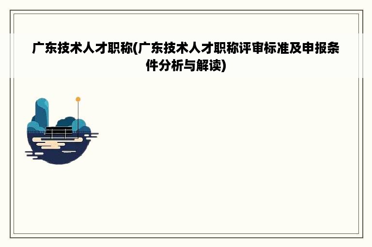 广东技术人才职称(广东技术人才职称评审标准及申报条件分析与解读)