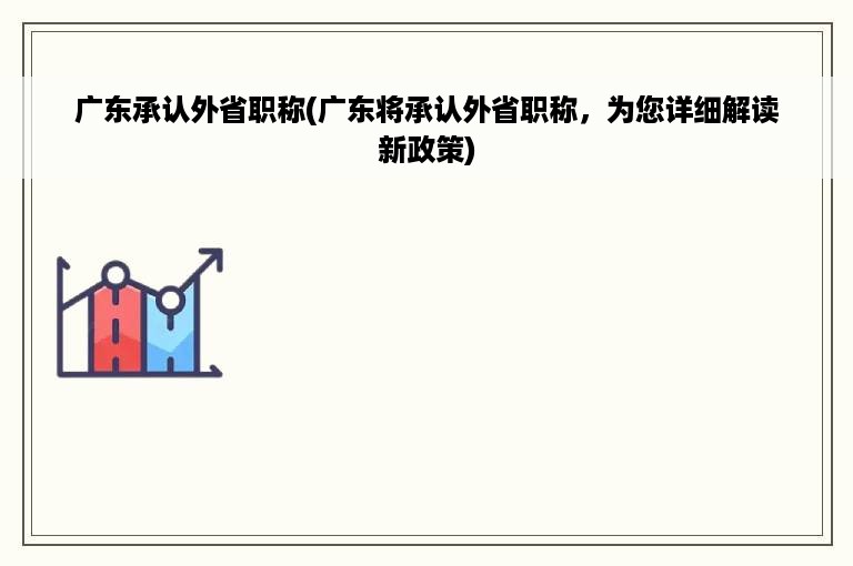 广东承认外省职称(广东将承认外省职称，为您详细解读新政策)