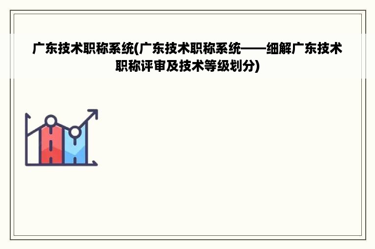 广东技术职称系统(广东技术职称系统——细解广东技术职称评审及技术等级划分)