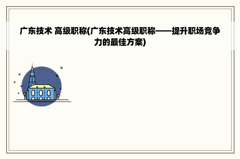 广东技术 高级职称(广东技术高级职称——提升职场竞争力的最佳方案)