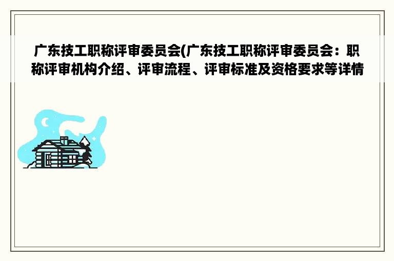 广东技工职称评审委员会(广东技工职称评审委员会：职称评审机构介绍、评审流程、评审标准及资格要求等详情)