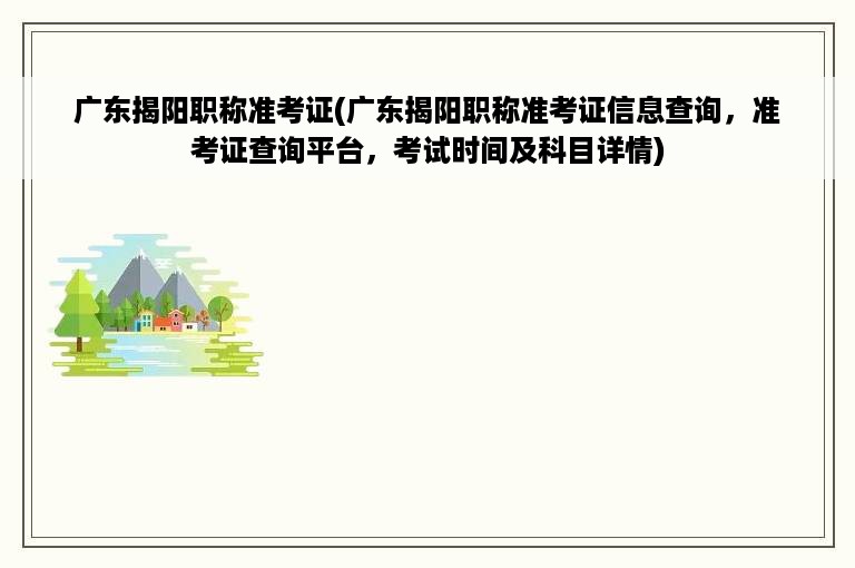 广东揭阳职称准考证(广东揭阳职称准考证信息查询，准考证查询平台，考试时间及科目详情)