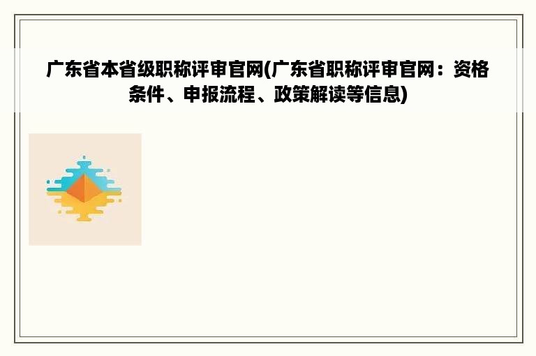 广东省本省级职称评审官网(广东省职称评审官网：资格条件、申报流程、政策解读等信息)