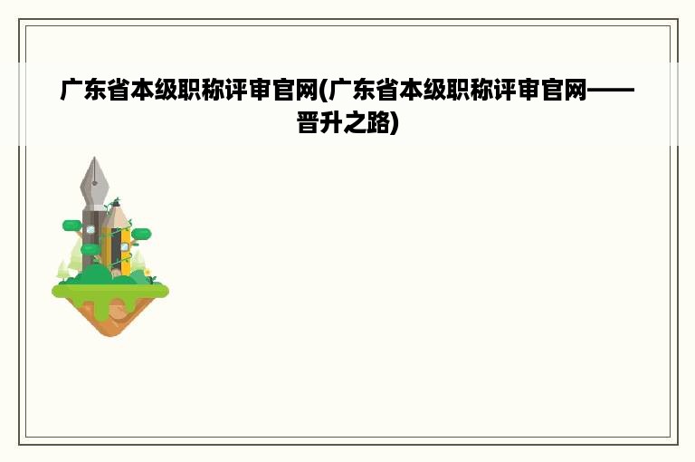 广东省本级职称评审官网(广东省本级职称评审官网——晋升之路)