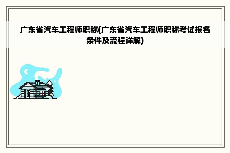 广东省汽车工程师职称(广东省汽车工程师职称考试报名条件及流程详解)