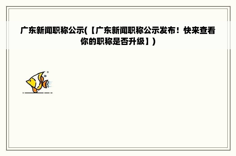 广东新闻职称公示(【广东新闻职称公示发布！快来查看你的职称是否升级】)