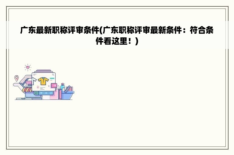 广东最新职称评审条件(广东职称评审最新条件：符合条件看这里！)