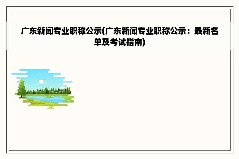 广东新闻专业职称公示(广东新闻专业职称公示：最新名单及考试指南)