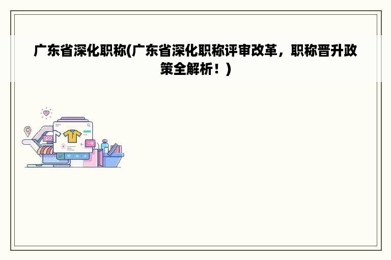 广东省深化职称(广东省深化职称评审改革，职称晋升政策全解析！)