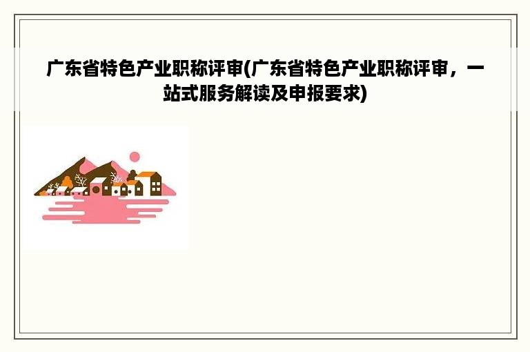 广东省特色产业职称评审(广东省特色产业职称评审，一站式服务解读及申报要求)