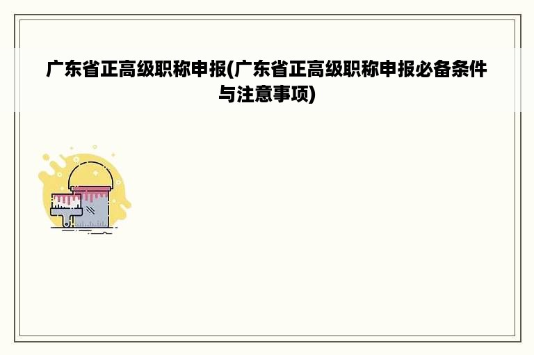 广东省正高级职称申报(广东省正高级职称申报必备条件与注意事项)