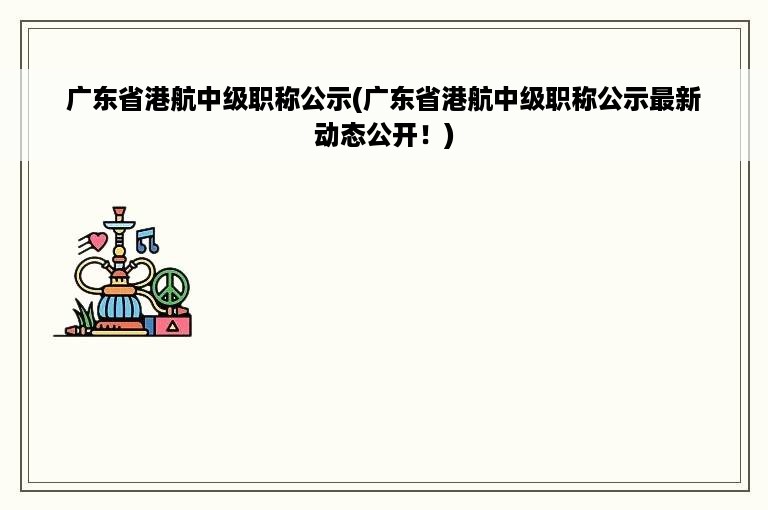 广东省港航中级职称公示(广东省港航中级职称公示最新动态公开！)