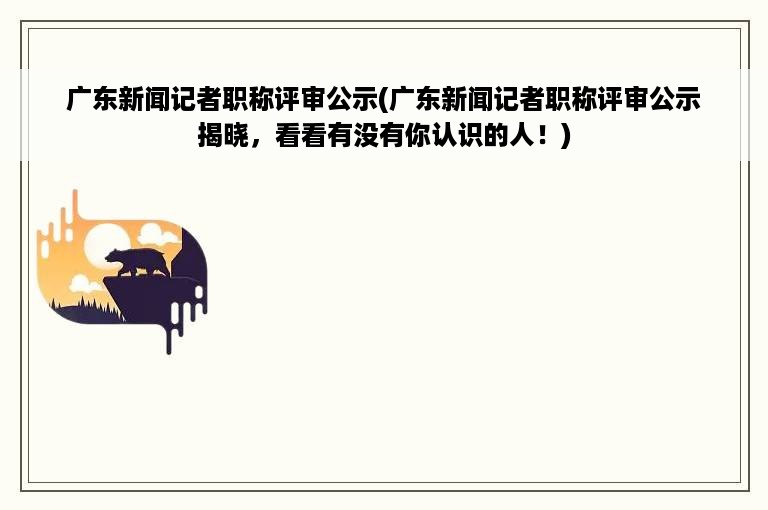 广东新闻记者职称评审公示(广东新闻记者职称评审公示揭晓，看看有没有你认识的人！)