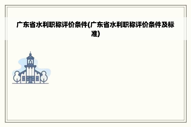 广东省水利职称评价条件(广东省水利职称评价条件及标准)