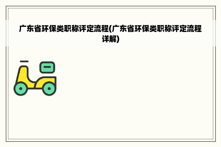 广东省环保类职称评定流程(广东省环保类职称评定流程详解)