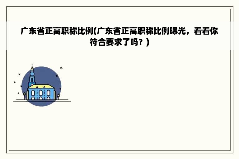 广东省正高职称比例(广东省正高职称比例曝光，看看你符合要求了吗？)