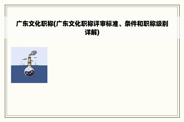 广东文化职称(广东文化职称评审标准、条件和职称级别详解)