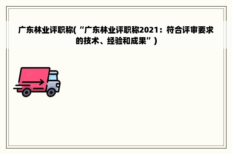 广东林业评职称(“广东林业评职称2021：符合评审要求的技术、经验和成果”)